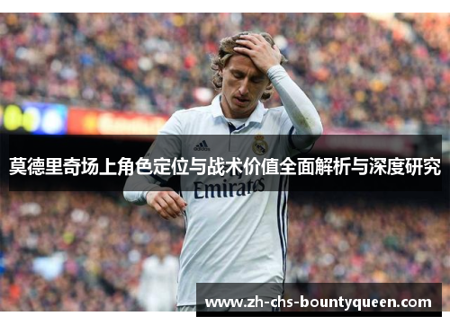 莫德里奇场上角色定位与战术价值全面解析与深度研究