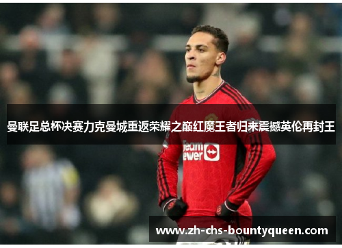 曼联足总杯决赛力克曼城重返荣耀之巅红魔王者归来震撼英伦再封王