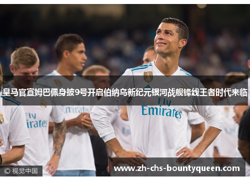 皇马官宣姆巴佩身披9号开启伯纳乌新纪元银河战舰锋线王者时代来临