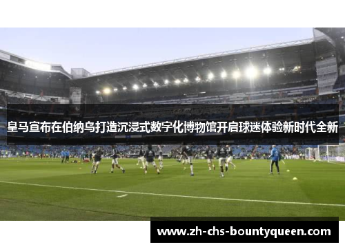 皇马宣布在伯纳乌打造沉浸式数字化博物馆开启球迷体验新时代全新 皇马宣布在伯纳乌打造沉浸式数字化博物馆开启球迷体验新时代全新