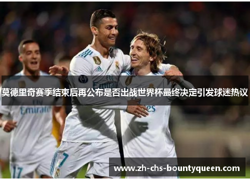 莫德里奇赛季结束后再公布是否出战世界杯最终决定引发球迷热议 莫德里奇赛季结束后再公布是否出战世界杯最终决定引发球迷热议
