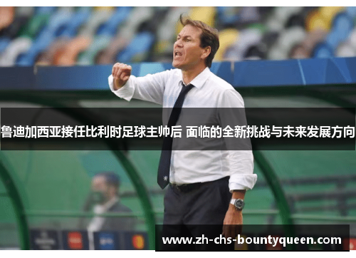 鲁迪加西亚接任比利时足球主帅后 面临的全新挑战与未来发展方向