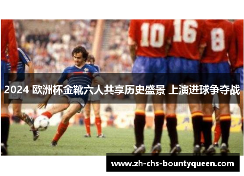 2024 欧洲杯金靴六人共享历史盛景 上演进球争夺战